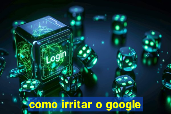 como irritar o google